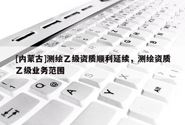 [內(nèi)蒙古]測(cè)繪乙級(jí)資質(zhì)順利延續(xù)，測(cè)繪資質(zhì)乙級(jí)業(yè)務(wù)范圍