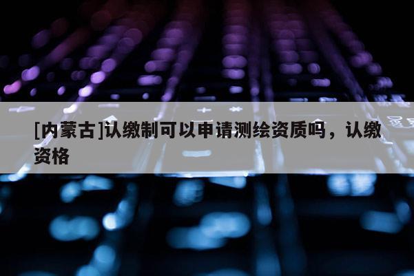 [內(nèi)蒙古]認繳制可以申請測繪資質(zhì)嗎，認繳資格