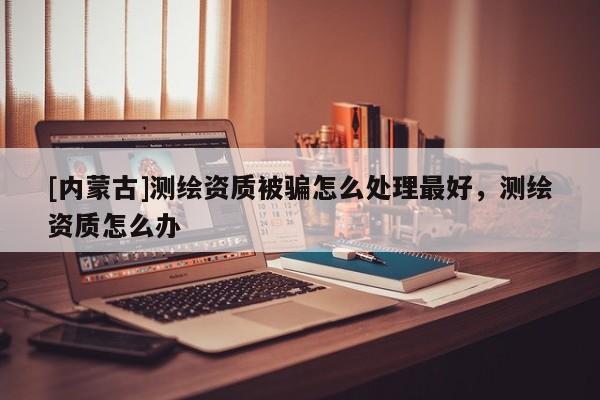 [內(nèi)蒙古]測繪資質(zhì)被騙怎么處理最好，測繪資質(zhì)怎么辦