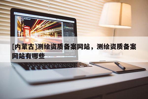 [內(nèi)蒙古]測(cè)繪資質(zhì)備案網(wǎng)站，測(cè)繪資質(zhì)備案網(wǎng)站有哪些