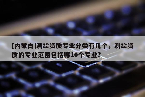 [內(nèi)蒙古]測繪資質(zhì)專業(yè)分類有幾個，測繪資質(zhì)的專業(yè)范圍包括哪10個專業(yè)?