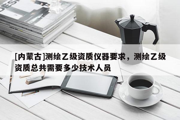 [內(nèi)蒙古]測(cè)繪乙級(jí)資質(zhì)儀器要求，測(cè)繪乙級(jí)資質(zhì)總共需要多少技術(shù)人員