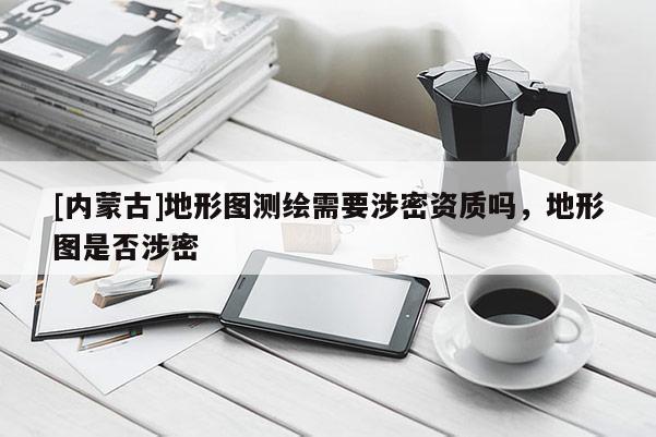 [內(nèi)蒙古]地形圖測(cè)繪需要涉密資質(zhì)嗎，地形圖是否涉密