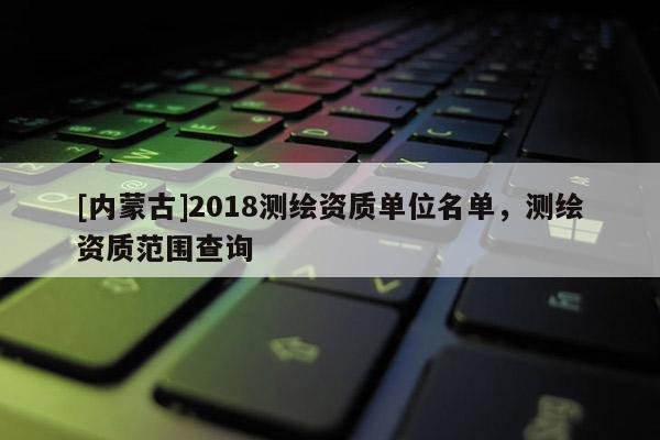 [內(nèi)蒙古]2018測(cè)繪資質(zhì)單位名單，測(cè)繪資質(zhì)范圍查詢