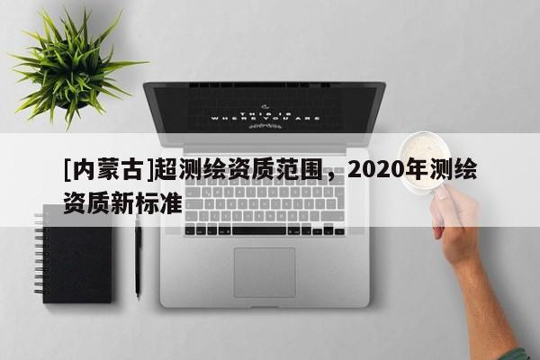 [內(nèi)蒙古]超測繪資質(zhì)范圍，2020年測繪資質(zhì)新標(biāo)準(zhǔn)