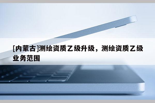 [內(nèi)蒙古]測繪資質(zhì)乙級升級，測繪資質(zhì)乙級業(yè)務(wù)范圍