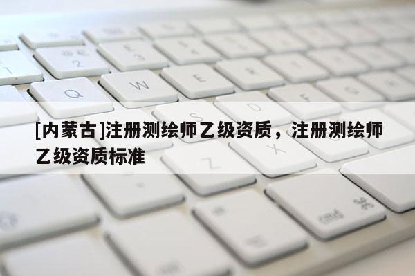 [內(nèi)蒙古]注冊(cè)測(cè)繪師乙級(jí)資質(zhì)，注冊(cè)測(cè)繪師乙級(jí)資質(zhì)標(biāo)準(zhǔn)