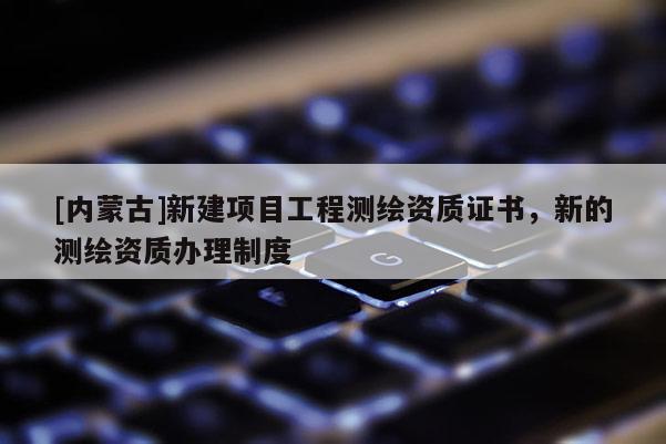 [內(nèi)蒙古]新建項(xiàng)目工程測繪資質(zhì)證書，新的測繪資質(zhì)辦理制度