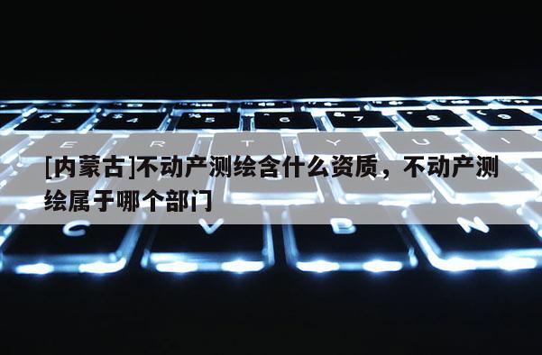 [內(nèi)蒙古]不動產(chǎn)測繪含什么資質(zhì)，不動產(chǎn)測繪屬于哪個部門