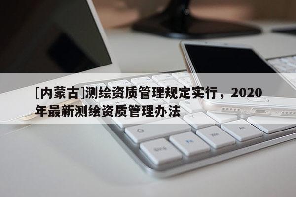 [內(nèi)蒙古]測繪資質(zhì)管理規(guī)定實行，2020年最新測繪資質(zhì)管理辦法