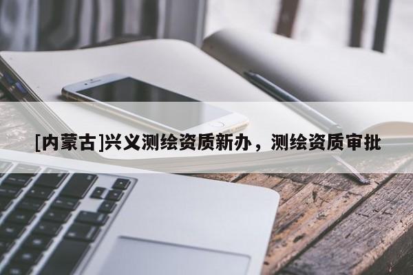 [內(nèi)蒙古]興義測繪資質(zhì)新辦，測繪資質(zhì)審批