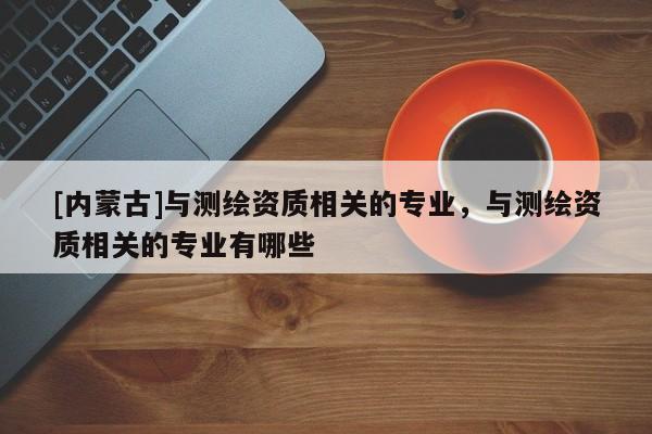 [內(nèi)蒙古]與測繪資質(zhì)相關(guān)的專業(yè)，與測繪資質(zhì)相關(guān)的專業(yè)有哪些