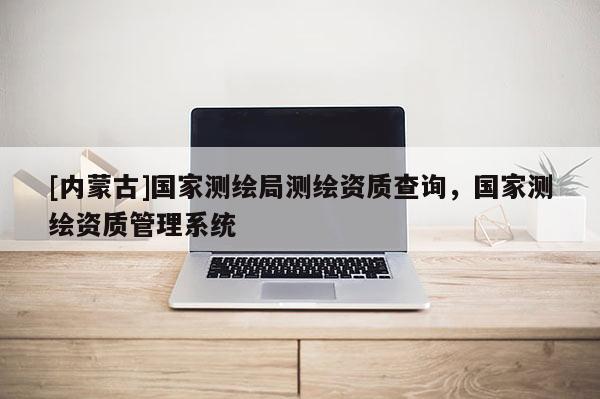 [內(nèi)蒙古]國(guó)家測(cè)繪局測(cè)繪資質(zhì)查詢，國(guó)家測(cè)繪資質(zhì)管理系統(tǒng)