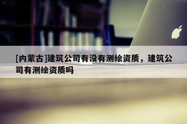 [內(nèi)蒙古]建筑公司有沒有測(cè)繪資質(zhì)，建筑公司有測(cè)繪資質(zhì)嗎