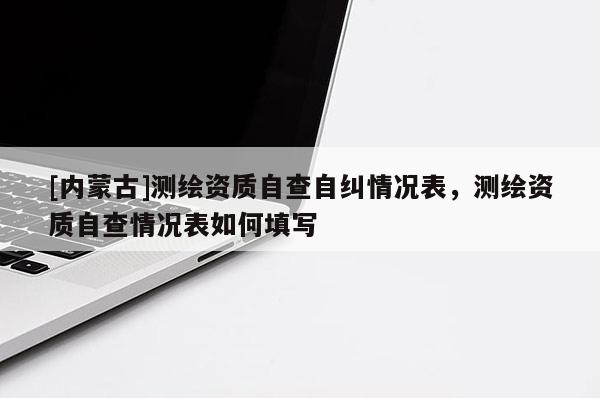 [內(nèi)蒙古]測(cè)繪資質(zhì)自查自糾情況表，測(cè)繪資質(zhì)自查情況表如何填寫