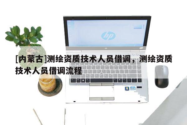[內(nèi)蒙古]測(cè)繪資質(zhì)技術(shù)人員借調(diào)，測(cè)繪資質(zhì)技術(shù)人員借調(diào)流程