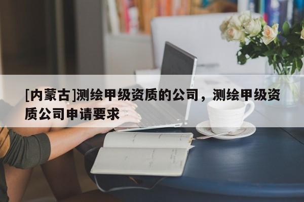 [內(nèi)蒙古]測繪甲級資質(zhì)的公司，測繪甲級資質(zhì)公司申請要求