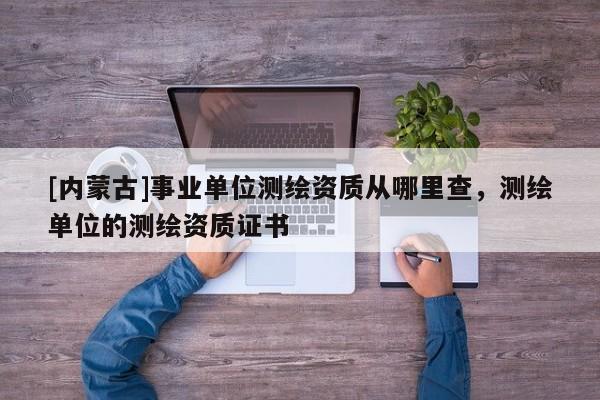[內(nèi)蒙古]事業(yè)單位測(cè)繪資質(zhì)從哪里查，測(cè)繪單位的測(cè)繪資質(zhì)證書
