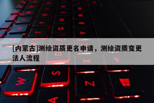 [內(nèi)蒙古]測繪資質(zhì)更名申請，測繪資質(zhì)變更法人流程
