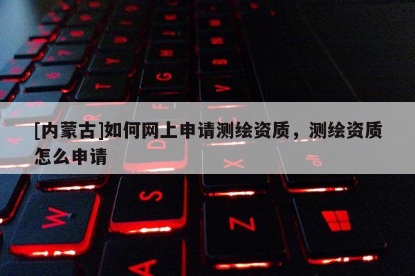 [內(nèi)蒙古]如何網(wǎng)上申請測繪資質(zhì)，測繪資質(zhì)怎么申請