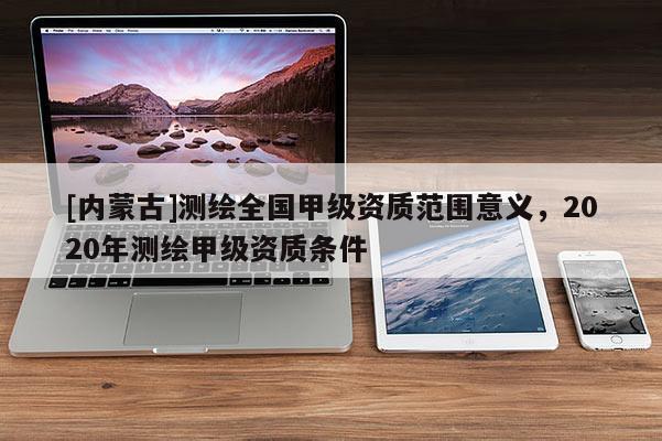 [內(nèi)蒙古]測(cè)繪全國(guó)甲級(jí)資質(zhì)范圍意義，2020年測(cè)繪甲級(jí)資質(zhì)條件
