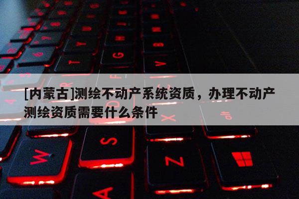 [內(nèi)蒙古]測(cè)繪不動(dòng)產(chǎn)系統(tǒng)資質(zhì)，辦理不動(dòng)產(chǎn)測(cè)繪資質(zhì)需要什么條件