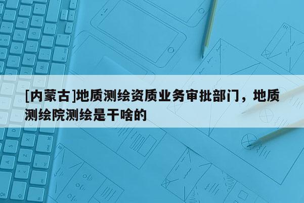 [內(nèi)蒙古]地質(zhì)測(cè)繪資質(zhì)業(yè)務(wù)審批部門，地質(zhì)測(cè)繪院測(cè)繪是干啥的