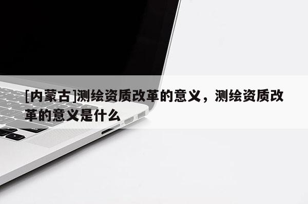 [內(nèi)蒙古]測繪資質(zhì)改革的意義，測繪資質(zhì)改革的意義是什么