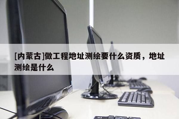 [內(nèi)蒙古]做工程地址測繪要什么資質(zhì)，地址測繪是什么