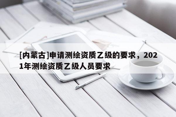 [內(nèi)蒙古]申請測繪資質(zhì)乙級的要求，2021年測繪資質(zhì)乙級人員要求