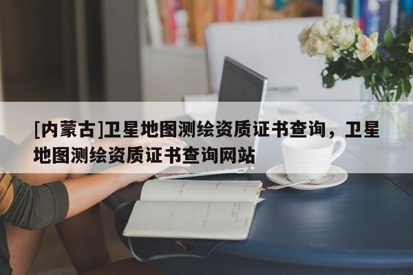 [內(nèi)蒙古]衛(wèi)星地圖測繪資質(zhì)證書查詢，衛(wèi)星地圖測繪資質(zhì)證書查詢網(wǎng)站