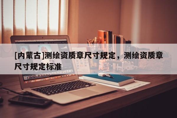 [內(nèi)蒙古]測(cè)繪資質(zhì)章尺寸規(guī)定，測(cè)繪資質(zhì)章尺寸規(guī)定標(biāo)準(zhǔn)