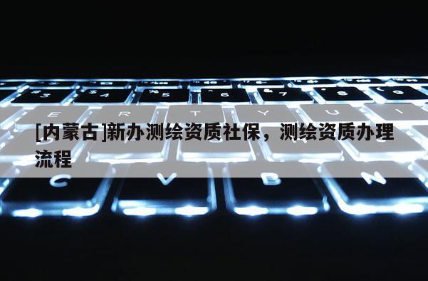 [內(nèi)蒙古]新辦測繪資質(zhì)社保，測繪資質(zhì)辦理流程