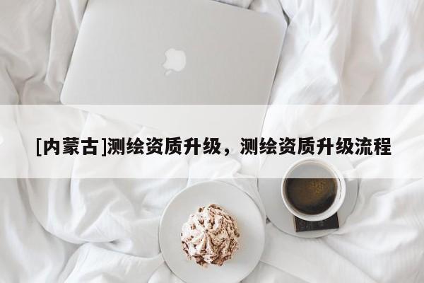 [內(nèi)蒙古]測繪資質(zhì)升級(jí)，測繪資質(zhì)升級(jí)流程