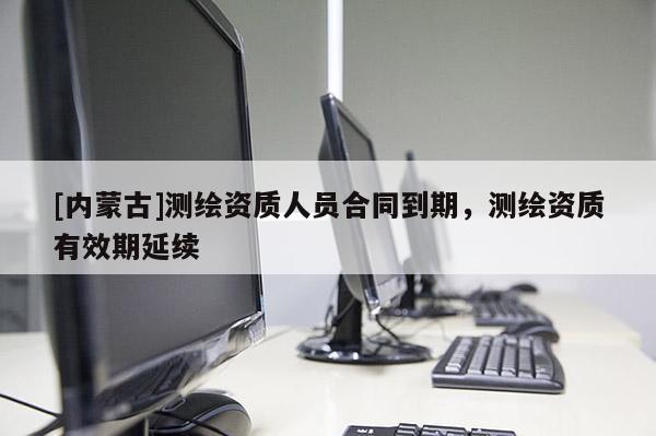 [內(nèi)蒙古]測繪資質(zhì)人員合同到期，測繪資質(zhì)有效期延續(xù)