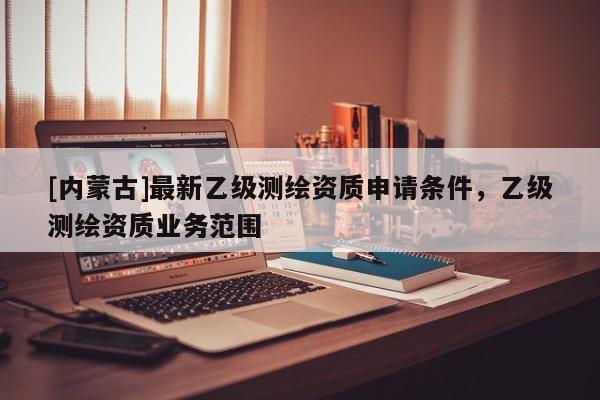 [內(nèi)蒙古]最新乙級測繪資質(zhì)申請條件，乙級測繪資質(zhì)業(yè)務(wù)范圍