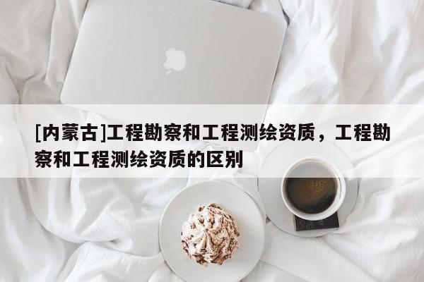[內(nèi)蒙古]工程勘察和工程測(cè)繪資質(zhì)，工程勘察和工程測(cè)繪資質(zhì)的區(qū)別