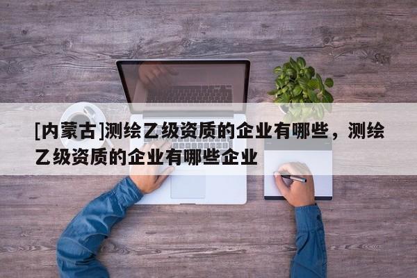 [內(nèi)蒙古]測繪乙級資質(zhì)的企業(yè)有哪些，測繪乙級資質(zhì)的企業(yè)有哪些企業(yè)
