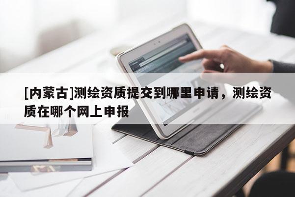 [內(nèi)蒙古]測繪資質(zhì)提交到哪里申請，測繪資質(zhì)在哪個網(wǎng)上申報
