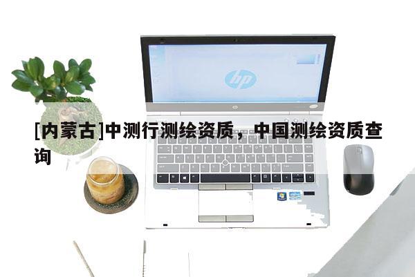 [內(nèi)蒙古]中測行測繪資質(zhì)，中國測繪資質(zhì)查詢