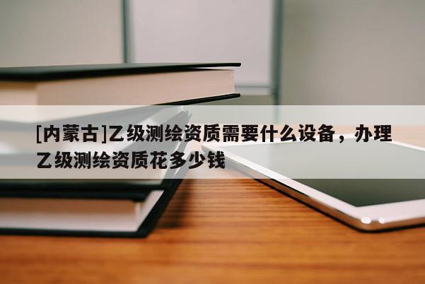 [內(nèi)蒙古]乙級(jí)測(cè)繪資質(zhì)需要什么設(shè)備，辦理乙級(jí)測(cè)繪資質(zhì)花多少錢