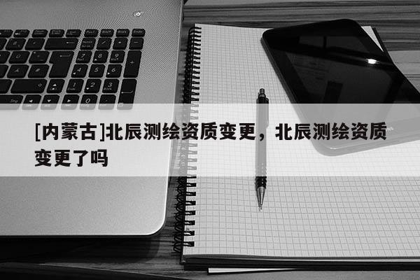 [內(nèi)蒙古]北辰測(cè)繪資質(zhì)變更，北辰測(cè)繪資質(zhì)變更了嗎