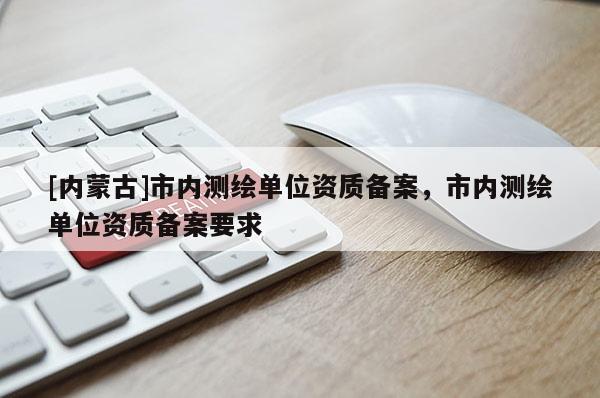 [內(nèi)蒙古]市內(nèi)測繪單位資質(zhì)備案，市內(nèi)測繪單位資質(zhì)備案要求
