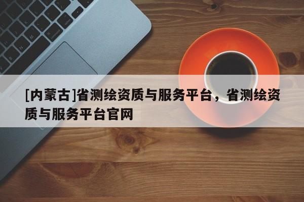 [內(nèi)蒙古]省測繪資質(zhì)與服務(wù)平臺，省測繪資質(zhì)與服務(wù)平臺官網(wǎng)