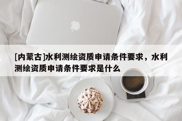 [內蒙古]水利測繪資質申請條件要求，水利測繪資質申請條件要求是什么