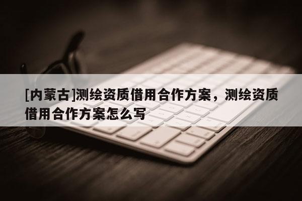 [內(nèi)蒙古]測繪資質(zhì)借用合作方案，測繪資質(zhì)借用合作方案怎么寫