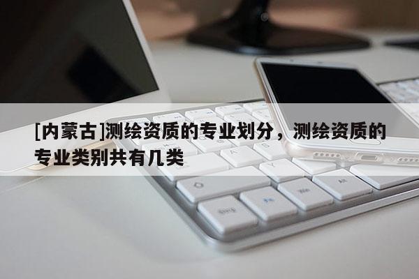 [內(nèi)蒙古]測(cè)繪資質(zhì)的專業(yè)劃分，測(cè)繪資質(zhì)的專業(yè)類別共有幾類