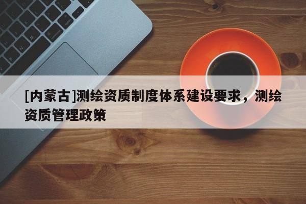 [內(nèi)蒙古]測(cè)繪資質(zhì)制度體系建設(shè)要求，測(cè)繪資質(zhì)管理政策