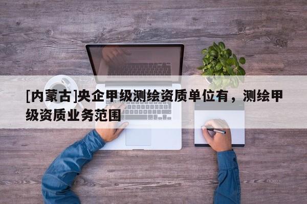 [內(nèi)蒙古]央企甲級(jí)測(cè)繪資質(zhì)單位有，測(cè)繪甲級(jí)資質(zhì)業(yè)務(wù)范圍