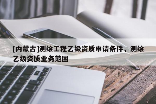 [內(nèi)蒙古]測繪工程乙級資質(zhì)申請條件，測繪乙級資質(zhì)業(yè)務范圍